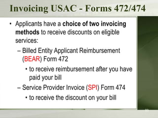 Invoicing USAC - Forms 472/474
• Applicants have a choice of two invoicing
methods to receive discounts on eligible
services:
– Billed Entity Applicant Reimbursement
(BEAR) Form 472
• to receive reimbursement after you have
paid your bill
– Service Provider Invoice (SPI) Form 474
• to receive the discount on your bill
93

 