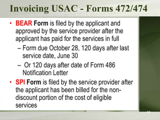 Invoicing USAC - Forms 472/474
• BEAR Form is filed by the applicant and
approved by the service provider after the
applicant has paid for the services in full
– Form due October 28, 120 days after last
service date, June 30
– Or 120 days after date of Form 486
Notification Letter
• SPI Form is filed by the service provider after
the applicant has been billed for the nondiscount portion of the cost of eligible
services
94

 