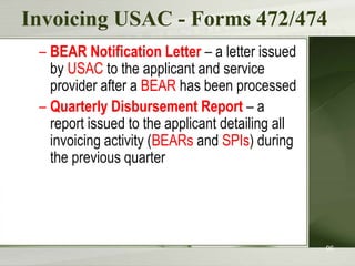 Invoicing USAC - Forms 472/474
– BEAR Notification Letter – a letter issued
by USAC to the applicant and service
provider after a BEAR has been processed
– Quarterly Disbursement Report – a
report issued to the applicant detailing all
invoicing activity (BEARs and SPIs) during
the previous quarter

96

 