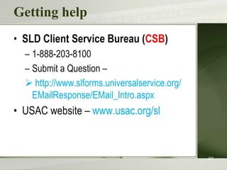 Getting help
• SLD Client Service Bureau (CSB)
– 1-888-203-8100
– Submit a Question –
 http://www.slforms.universalservice.org/
EMailResponse/EMail_Intro.aspx

• USAC website – www.usac.org/sl

97

 