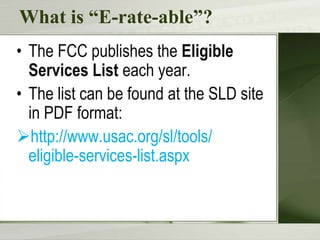 What is “E-rate-able”?
• The FCC publishes the Eligible
  Services List each year.
• The list can be found at the SLD site
  in PDF format:
http://www.usac.org/sl/tools/
  eligible-services-list.aspx
 