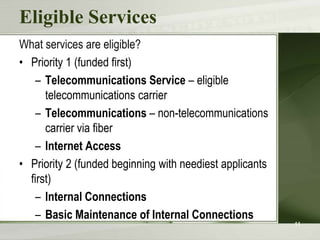 Eligible Services
What services are eligible?
• Priority 1 (funded first)
    – Telecommunications Service – eligible
      telecommunications carrier
    – Telecommunications – non-telecommunications
      carrier via fiber
    – Internet Access
• Priority 2 (funded beginning with neediest applicants
  first)
    – Internal Connections
    – Basic Maintenance of Internal Connections
                                                          11
 