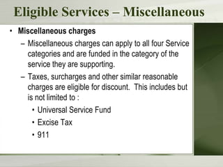 Eligible Services – Miscellaneous
• Miscellaneous charges
  – Miscellaneous charges can apply to all four Service
    categories and are funded in the category of the
    service they are supporting.
  – Taxes, surcharges and other similar reasonable
    charges are eligible for discount. This includes but
    is not limited to :
      • Universal Service Fund
      • Excise Tax
      • 911
 