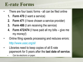 E-rate Forms
•     There are four basic forms - all can be filed online
     1. Form 470 (I want a service)
     2. Form 471 (I have chosen a service provider)
     3. Form 486 (I am receiving the service)
     4. Form 472/474 (I have paid all my bills – give me
         my money!)
•     Online filing speeds processing and reduces errors:
      http://www.usac.org/sl/
•     Libraries need to keep copies of all E-rate
      paperwork for 5 years after the last date of service.
    –    Can be electronic or paper.
 
