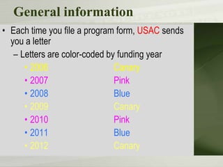 General information
• Each time you file a program form, USAC sends
  you a letter
   – Letters are color-coded by funding year
      • 2006                   Canary
      • 2007                   Pink
      • 2008                   Blue
      • 2009                   Canary
      • 2010                   Pink
      • 2011                   Blue
      • 2012                   Canary
 