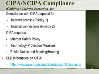 CIPA/NCIPA Compliance
    (Children's Internet Protection Act)
•   Compliance with CIPA required for:
    •   Internet access (Priority 1)
    •   Internal connections (Priority 2)
•   CIPA requires:
    •   Internet Safety Policy
    •   Technology Protection Measure
    •   Public Notice and Meeting/Hearing
•   SLD information on CIPA:
    •   http://www.usac.org/sl/applicants/step10/cipa.aspx
                                                             23
 