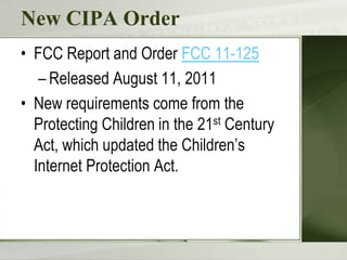 New CIPA Order
• FCC Report and Order FCC 11-125
   – Released August 11, 2011
• New requirements come from the
  Protecting Children in the 21st Century
  Act, which updated the Children’s
  Internet Protection Act.
 