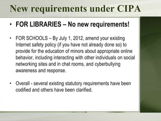 New requirements under CIPA
• FOR LIBRARIES – No new requirements!
• FOR SCHOOLS – By July 1, 2012, amend your existing
  Internet safety policy (if you have not already done so) to
  provide for the education of minors about appropriate online
  behavior, including interacting with other individuals on social
  networking sites and in chat rooms, and cyberbullying
  awareness and response.

• Overall - several existing statutory requirements have been
  codified and others have been clarified.
 