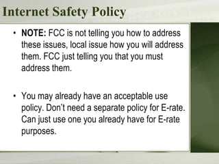 Internet Safety Policy
 • NOTE: FCC is not telling you how to address
   these issues, local issue how you will address
   them. FCC just telling you that you must
   address them.

 • You may already have an acceptable use
   policy. Don’t need a separate policy for E-rate.
   Can just use one you already have for E-rate
   purposes.
 