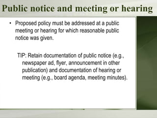 Public notice and meeting or hearing
 • Proposed policy must be addressed at a public
   meeting or hearing for which reasonable public
   notice was given.

    TIP: Retain documentation of public notice (e.g.,
      newspaper ad, flyer, announcement in other
      publication) and documentation of hearing or
      meeting (e.g., board agenda, meeting minutes).
 