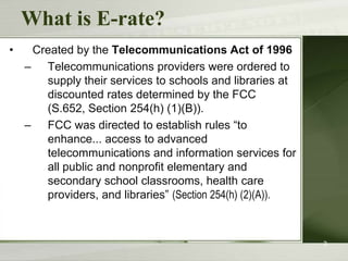 What is E-rate?
•    Created by the Telecommunications Act of 1996
    – Telecommunications providers were ordered to
       supply their services to schools and libraries at
       discounted rates determined by the FCC
       (S.652, Section 254(h) (1)(B)).
    – FCC was directed to establish rules “to
       enhance... access to advanced
       telecommunications and information services for
       all public and nonprofit elementary and
       secondary school classrooms, health care
       providers, and libraries” (Section 254(h) (2)(A)).



                                                            3
 
