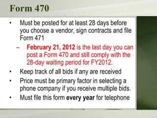 Form 470
•  Must be posted for at least 28 days before
   you choose a vendor, sign contracts and file
   Form 471
  – February 21, 2012 is the last day you can
     post a Form 470 and still comply with the
     28-day waiting period for FY2012.
• Keep track of all bids if any are received
• Price must be primary factor in selecting a
   phone company if you receive multiple bids.
• Must file this form every year for telephone
 
