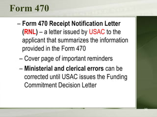 Form 470
 – Form 470 Receipt Notification Letter
   (RNL) – a letter issued by USAC to the
   applicant that summarizes the information
   provided in the Form 470
  – Cover page of important reminders
  – Ministerial and clerical errors can be
    corrected until USAC issues the Funding
    Commitment Decision Letter


                                               36
 