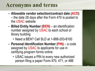 Acronyms and terms
– Allowable vendor selection/contract date (ACD)
  – the date 28 days after the Form 470 is posted to
  the USAC website
– Billed Entity Number (BEN) – an identification
  number assigned by USAC to each school or
  library building
    • Need a BEN? Call SLD at 1-888-203-8100
– Personal Identification Number (PIN) – a code
  assigned by USAC to applicants for use in
  certifying program forms online
    • USAC issues a PIN to every new authorized
      person filing a paper Form 470, 471, or 486
                                                       37
 