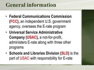 General information
• Federal Communications Commission
  (FCC), an independent U.S. government
  agency, oversees the E-rate program
• Universal Service Administrative
  Company (USAC), a not-for-profit,
  administers E-rate along with three other
  programs
• Schools and Libraries Division (SLD) is the
  part of USAC with responsibility for E-rate
                                                4
 