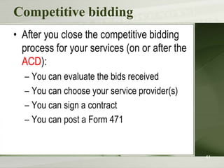 Competitive bidding
• After you close the competitive bidding
  process for your services (on or after the
  ACD):
  – You can evaluate the bids received
  – You can choose your service provider(s)
  – You can sign a contract
  – You can post a Form 471


                                               41
 