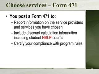 Choose services – Form 471
• You post a Form 471 to:
  – Report information on the service providers
    and services you have chosen
  – Include discount calculation information
    including student NSLP counts
  – Certify your compliance with program rules




                                                  42
 