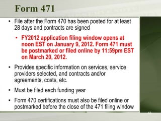 Form 471
• File after the Form 470 has been posted for at least
  28 days and contracts are signed
   • FY2012 application filing window opens at
     noon EST on January 9, 2012. Form 471 must
     be postmarked or filed online by 11:59pm EST
     on March 20, 2012.
• Provides specific information on services, service
  providers selected, and contracts and/or
  agreements, costs, etc.
• Must be filed each funding year
• Form 470 certifications must also be filed online or
  postmarked before the close of the 471 filing window
                                                         43
 