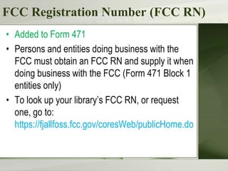 FCC Registration Number (FCC RN)
• Added to Form 471
• Persons and entities doing business with the
  FCC must obtain an FCC RN and supply it when
  doing business with the FCC (Form 471 Block 1
  entities only)
• To look up your library’s FCC RN, or request
  one, go to:
  https://fjallfoss.fcc.gov/coresWeb/publicHome.do
 
