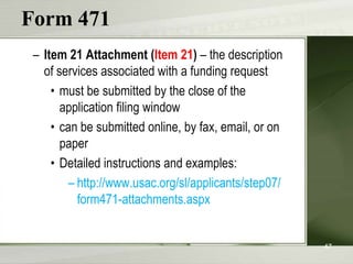 Form 471
 – Item 21 Attachment (Item 21) – the description
   of services associated with a funding request
     • must be submitted by the close of the
       application filing window
     • can be submitted online, by fax, email, or on
       paper
     • Detailed instructions and examples:
         – http://www.usac.org/sl/applicants/step07/
           form471-attachments.aspx


                                                       47
 