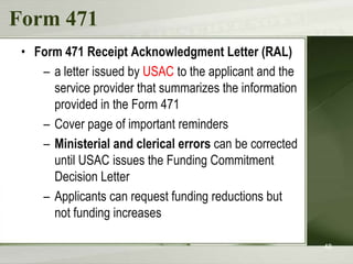 Form 471
 • Form 471 Receipt Acknowledgment Letter (RAL)
    – a letter issued by USAC to the applicant and the
      service provider that summarizes the information
      provided in the Form 471
    – Cover page of important reminders
    – Ministerial and clerical errors can be corrected
      until USAC issues the Funding Commitment
      Decision Letter
    – Applicants can request funding reductions but
      not funding increases

                                                         48
 