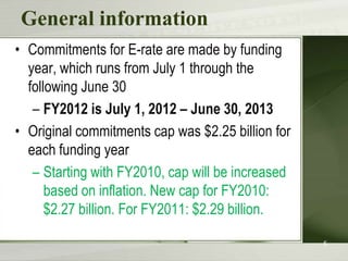 General information
• Commitments for E-rate are made by funding
  year, which runs from July 1 through the
  following June 30
   – FY2012 is July 1, 2012 – June 30, 2013
• Original commitments cap was $2.25 billion for
  each funding year
   – Starting with FY2010, cap will be increased
      based on inflation. New cap for FY2010:
      $2.27 billion. For FY2011: $2.29 billion.

                                                   5
 