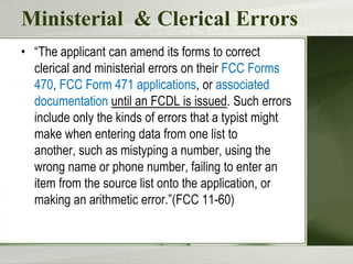 Ministerial & Clerical Errors
• “The applicant can amend its forms to correct
  clerical and ministerial errors on their FCC Forms
  470, FCC Form 471 applications, or associated
  documentation until an FCDL is issued. Such errors
  include only the kinds of errors that a typist might
  make when entering data from one list to
  another, such as mistyping a number, using the
  wrong name or phone number, failing to enter an
  item from the source list onto the application, or
  making an arithmetic error.”(FCC 11-60)
 
