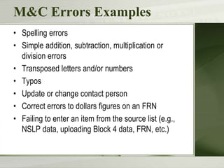 M&C Errors Examples
• Spelling errors
• Simple addition, subtraction, multiplication or
  division errors
• Transposed letters and/or numbers
• Typos
• Update or change contact person
• Correct errors to dollars figures on an FRN
• Failing to enter an item from the source list (e.g.,
  NSLP data, uploading Block 4 data, FRN, etc.)
 