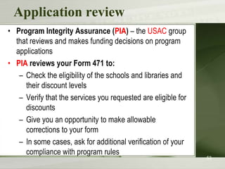 Application review
• Program Integrity Assurance (PIA) – the USAC group
  that reviews and makes funding decisions on program
  applications
• PIA reviews your Form 471 to:
   – Check the eligibility of the schools and libraries and
     their discount levels
   – Verify that the services you requested are eligible for
     discounts
   – Give you an opportunity to make allowable
     corrections to your form
   – In some cases, ask for additional verification of your
     compliance with program rules
                                                               53
 