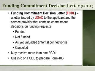 Funding Commitment Decision Letter (FCDL)
  • Funding Commitment Decision Letter (FCDL) –
    a letter issued by USAC to the applicant and the
    service provider that contains commitment
    decisions on funding requests
     • Funded
     • Not funded
     • As yet unfunded (internal connections)
     • Canceled
  • May receive more than one FCDL
  • Use info on FCDL to prepare Form 486

                                                       54
 
