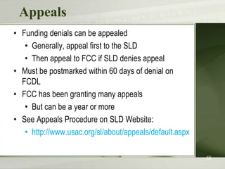 Appeals
• Funding denials can be appealed
   • Generally, appeal first to the SLD
   • Then appeal to FCC if SLD denies appeal
• Must be postmarked within 60 days of denial on
  FCDL
• FCC has been granting many appeals
   • But can be a year or more
• See Appeals Procedure on SLD Website:
   • http://www.usac.org/sl/about/appeals/default.aspx

                                                         55
 