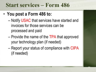 Start services – Form 486
• You post a Form 486 to:
  – Notify USAC that services have started and
    invoices for those services can be
    processed and paid
  – Provide the name of the TPA that approved
    your technology plan (if needed)
  – Report your status of compliance with CIPA
    (if needed)


                                                 56
 