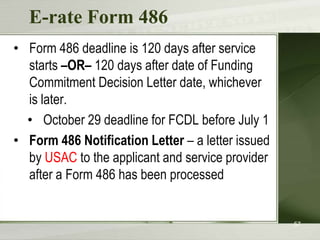 E-rate Form 486
• Form 486 deadline is 120 days after service
  starts –OR– 120 days after date of Funding
  Commitment Decision Letter date, whichever
  is later.
  • October 29 deadline for FCDL before July 1
• Form 486 Notification Letter – a letter issued
  by USAC to the applicant and service provider
  after a Form 486 has been processed


                                                   57
 