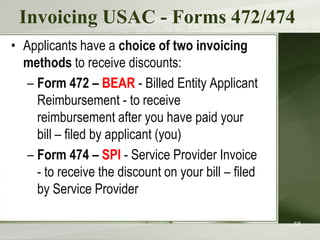 Invoicing USAC - Forms 472/474
• Applicants have a choice of two invoicing
  methods to receive discounts:
   – Form 472 – BEAR - Billed Entity Applicant
     Reimbursement - to receive
     reimbursement after you have paid your
     bill – filed by applicant (you)
   – Form 474 – SPI - Service Provider Invoice
     - to receive the discount on your bill – filed
     by Service Provider

                                                      58
 