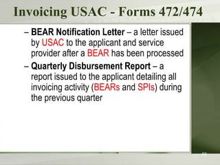 Invoicing USAC - Forms 472/474
 – BEAR Notification Letter – a letter issued
   by USAC to the applicant and service
   provider after a BEAR has been processed
 – Quarterly Disbursement Report – a
   report issued to the applicant detailing all
   invoicing activity (BEARs and SPIs) during
   the previous quarter




                                                  59
 
