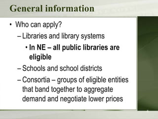 General information
• Who can apply?
  – Libraries and library systems
     • In NE – all public libraries are
       eligible
  – Schools and school districts
  – Consortia – groups of eligible entities
    that band together to aggregate
    demand and negotiate lower prices
                                              6
 