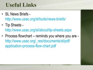 Useful Links
• SL News Briefs -
  http://www.usac.org/sl/tools/news-briefs/
• Tip Sheets -
  http://www.usac.org/sl/about/tip-sheets.aspx
• Process flowchart – reminds you where you are -
  http://www.usac.org/_res/documents/sl/pdf/
  application-process-flow-chart.pdf
 