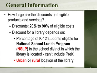 General information
• How large are the discounts on eligible
  products and services?
   – Discounts: 20% to 90% of eligible costs
   – Discount for a library depends on:
      • Percentage of K-12 students eligible for
        National School Lunch Program
        (NSLP) in the school district in which the
        library is located - can’t include PreK
      • Urban or rural location of the library
                                                     7
 