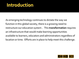 As emerging technology continues to dictate the way we
function in this global society, there is a growing need to
restructure our education system . This transformation requires
an infrastructure that would make learning opportunities
available to learners, educators and administrators regardless of
location or time. Efforts are in place to help meet this challenge.
 