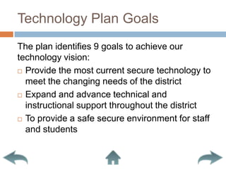 Technology Plan GoalsThe plan identifies 9 goals to achieve our technology vision:Provide the most current secure technology to meet the changing needs of the districtExpand and advance technical and instructional support throughout the districtTo provide a safe secure environment for staff and students