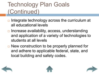 Technology Plan Goals (Continued)Integrate technology across the curriculum at all educational levelsIncrease availability, access, understanding and application of a variety of technologies to students at all levelsNew construction to be properly planned for and adhere to applicable federal, state, and local building and safety codes.