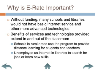 Why is E-Rate Important?Without funding, many schools and libraries would not have basic Internet service and other more advanced technologiesBenefits of services and technologies provided extend in and out of the classroomSchools in rural areas use the program to provide distance learning for students and teachersUnemployed us Internet in libraries to search for jobs or learn new skills