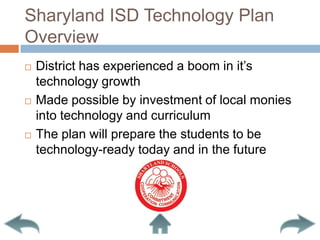 Sharyland ISD Technology Plan OverviewDistrict has experienced a boom in it’s technology growthMade possible by investment of local monies into technology and curriculumThe plan will prepare the students to be technology-ready today and in the future