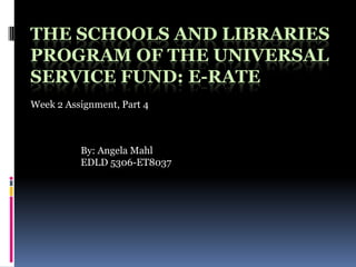 The Schools and Libraries Program of the Universal Service Fund: E-RATE Week 2 Assignment, Part 4 By: Angela Mahl EDLD 5306-ET8037 