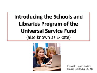 Introducing the Schools and Libraries Program of the Universal Service Fund (also known as E-Rate) Elizabeth Hope Louviere Course EDLD 5352 EA1210 