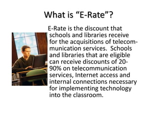 What is “E-Rate”?E-Rate is the discount that schools and libraries receive for the acquisitions of telecom-munication services.  Schools and libraries that are eligible can receive discounts of 20-90% on telecommunication services, Internet access and internal connections necessary for implementing technology into the classroom. 