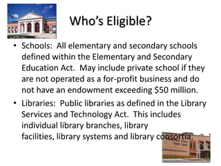 Who’s Eligible?Schools:  All elementary and secondary schools defined within the Elementary and Secondary Education Act.  May include private school if they are not operated as a for-profit business and do not have an endowment exceeding $50 million.Libraries:  Public libraries as defined in the Library Services and Technology Act.  This includes individual library branches, library facilities, library systems and library consortia.  