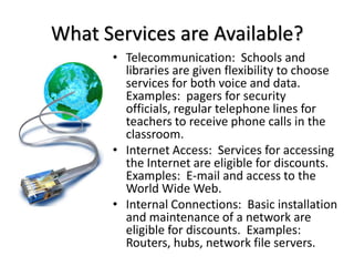 What Services are Available?Telecommunication:  Schools and libraries are given flexibility to choose services for both voice and data.  Examples:  pagers for security officials, regular telephone lines for teachers to receive phone calls in the classroom.Internet Access:  Services for accessing the Internet are eligible for discounts.  Examples:  E-mail and access to the World Wide Web.Internal Connections:  Basic installation and maintenance of a network are eligible for discounts.  Examples:  Routers, hubs, network file servers.