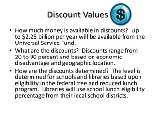 Discount ValuesHow much money is available in discounts?  Up to $2.25 billion per year will be available from the Universal Service Fund.What are the discounts?  Discounts range from 20 to 90 percent and based on economic disadvantage and geographic location.How are the discounts determined? The level is determined for schools and libraries based upon eligibility in the federal free and reduced lunch program.  Libraries will use school lunch eligibility percentage from their local school districts.  