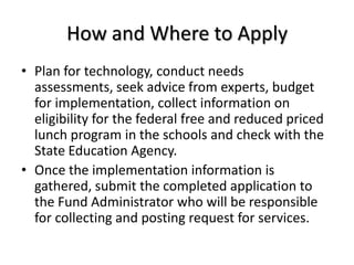 How and Where to ApplyPlan for technology, conduct needs assessments, seek advice from experts, budget for implementation, collect information on eligibility for the federal free and reduced priced lunch program in the schools and check with the State Education Agency.Once the implementation information is gathered, submit the completed application to the Fund Administrator who will be responsible for collecting and posting request for services.